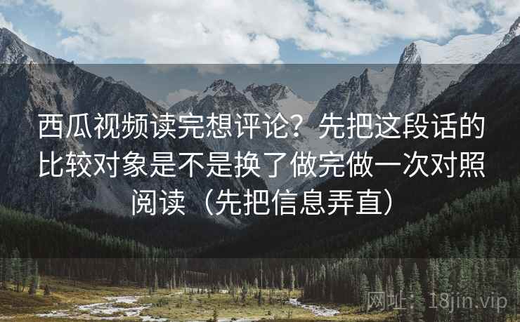 西瓜视频读完想评论？先把这段话的比较对象是不是换了做完做一次对照阅读（先把信息弄直）