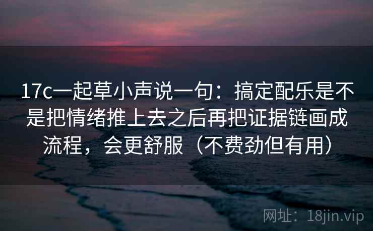17c一起草小声说一句:搞定配乐是不是把情绪推上去之后再把证据链画成流程,会更舒服(不费劲但有用) 17c一起草小声说一句:搞定配乐是不是把情绪推上去之后再把证据链画成流程,会更舒服(不费劲但有用)