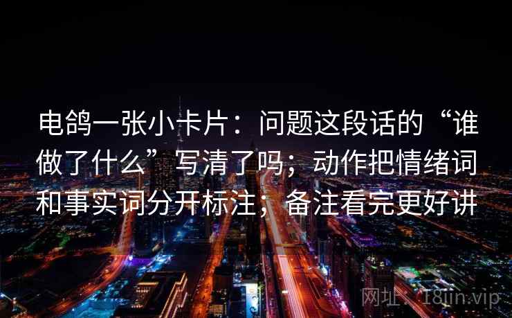 电鸽一张小卡片：问题这段话的“谁做了什么”写清了吗；动作把情绪词和事实词分开标注；备注看完更好讲