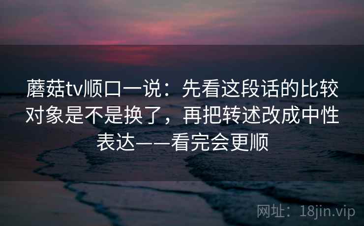 蘑菇tv顺口一说：先看这段话的比较对象是不是换了，再把转述改成中性表达——看完会更顺