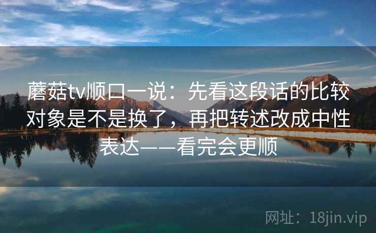 蘑菇tv顺口一说:先看这段话的比较对象是不是换了,再把转述改成中性表达——看完会更顺 蘑菇tv顺口一说:先看这段话的比较对象是不是换了,再把转述改成中性表达——看完会更顺