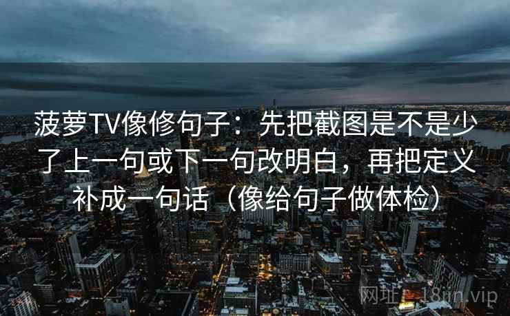 菠萝TV像修句子:先把截图是不是少了上一句或下一句改明白,再把定义补成一句话(像给句子做体检) 菠萝TV像修句子:先把截图是不是少了上一句或下一句改明白,再把定义补成一句话(像给句子做体检)