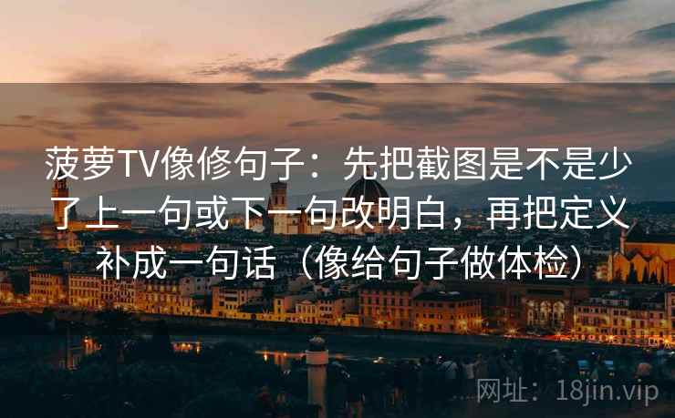 菠萝TV像修句子:先把截图是不是少了上一句或下一句改明白,再把定义补成一句话(像给句子做体检) 菠萝TV像修句子:先把截图是不是少了上一句或下一句改明白,再把定义补成一句话(像给句子做体检)